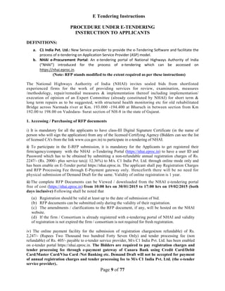 Page 9 of 77
E Tendering Instructions
PROCEDURE UNDER E-TENDERING
INSTRUCTION TO APPLICANTS
DEFINITIONS:
a. C1 India Pvt. Ltd.: New Service provider to provide the e-Tendering Software and facilitate the
process of e-tendering on Application Service Provider (ASP) model.
b. NHAI e-Procurement Portal: An e-tendering portal of National Highways Authority of India
(“NHAI”) introduced for the process of e-tendering which can be accessed on
https://nhai.eproc.in.
(Note: RFP stands modified to the extent required as per these instructions)
The National Highways Authority of India (NHAI) invites sealed bids from shortlisted
experienced firms for the work of providing services for review, examination, measures
/methodology, repair/remedial measures & implementation thereof including implementation/
execution of opinion of an Expert Committee (already constituted by NHAI) for short term &
long term repairs as to be suggested, with structural health monitoring etc for old rehabilitated
Bridge across Narmada river at Km. 193.000 -194.400 at Bharuch in between section from Km
192.00 to 198.00 on Vadodara- Surat section of NH-8 in the state of Gujarat.
1. Accessing / Purchasing of RFP documents
i) It is mandatory for all the applicants to have class-III Digital Signature Certificate (in the name of
person who will sign the application) from any of the licensed Certifying Agency (Bidders can see the list
of licensed CA's from the link www.cca.gov.in) to participate in e-tendering of NHAI.
ii) To participate in the E-RFP submission, it is mandatory for the Applicants to get registered their
firm/agency/company with the NHAI e-Tendering Portal (https://nhai.eproc.in) to have a user ID and
Password which has to be obtained by submitting a non-refundable annual registration charges of Rs.
2247/- (Rs. 2000/- plus service tax@ 12.36%) to M/s. C1 India Pvt. Ltd. through online mode only and
has been enable on E-Tender portal https://nhai.eproc.in. The applicant shall pay Registration Charges
and RFP Processing Fee through E-Payment gateway only. Henceforth there will be no need for
physical submission of Demand Draft for the same. Validity of online registration is 1 year.
iii) The complete RFP Documents can be Viewed / downloaded from the NHAI e-tendering portal
free of cost (https://nhai.eproc.in) from 10:00 hrs on 30/01/2015 to 17:00 hrs on 19/02/2015 (both
days inclusive) Following shall be noted that
(a) Registration should be valid at least up to the date of submission of bid.
(b) RFP documents can be submitted only during the validity of their registration.
(c) The amendments / clarifications to the RFP document, if any, will be hosted on the NHAI
website.
(d) If the firm / Consortium is already registered with e-tendering portal of NHAI and validity
of registration is not expired the firm / consortium is not required for fresh registration.
iv) The online payment facility for the submission of registration charges(non refundable) of Rs.
2,247/- (Rupees Two Thousand two hundred Forty Seven Only) and tender processing fee (non
refundable) of Rs. 405/- payable to e-tender service provider, M/s C1 India Pvt. Ltd. has been enabled
on e-tender portal https://nhai.eproc.in. The Bidders are required to pay registration charges and
tender processing fee through e-payment gateway of Canara Bank using Credit Card/Debit
Card/Master Card/Visa Card /Net Banking etc. Demand Draft will not be accepted for payment
of annual registration charges and tender processing fee to M/s C1 India Pvt. Ltd. (the e-tender
service provider)..
 
