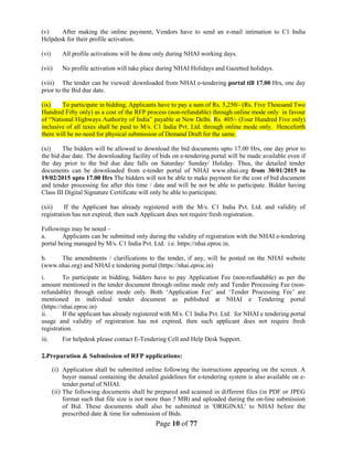 Page 10 of 77
(v) After making the online payment, Vendors have to send an e-mail intimation to C1 India
Helpdesk for their profile activation.
(vi) All profile activations will be done only during NHAI working days.
(vii) No profile activation will take place during NHAI Holidays and Gazetted holidays.
(viii) The tender can be viewed/ downloaded from NHAI e-tendering portal till 17.00 Hrs, one day
prior to the Bid due date.
(ix) To participate in bidding, Applicants have to pay a sum of Rs. 5,250/- (Rs. Five Thousand Two
Hundred Fifty only) as a cost of the RFP process (non-refundable) through online mode only in favour
of “National Highways Authority of India” payable at New Delhi. Rs. 405/- (Four Hundred Five only)
inclusive of all taxes shall be paid to M/s. C1 India Pvt. Ltd. through online mode only. Henceforth
there will be no need for physical submission of Demand Draft for the same.
(xi) The bidders will be allowed to download the bid documents upto 17.00 Hrs, one day prior to
the bid due date. The downloading facility of bids on e-tendering portal will be made available even if
the day prior to the bid due date falls on Saturday/ Sunday/ Holiday. Thus, the detailed tender
documents can be downloaded from e-tender portal of NHAI www.nhai.org from 30/01/2015 to
19/02/2015 upto 17.00 Hrs The bidders will not be able to make payment for the cost of bid document
and tender processing fee after this time / date and will be not be able to participate. Bidder having
Class III Digital Signature Certificate will only be able to participate.
(xii) If the Applicant has already registered with the M/s. C1 India Pvt. Ltd. and validity of
registration has not expired, then such Applicant does not require fresh registration.
Followings may be noted –
a. Applicants can be submitted only during the validity of registration with the NHAI e-tendering
portal being managed by M/s. C1 India Pvt. Ltd. i.e. https://nhai.eproc.in.
b. The amendments / clarifications to the tender, if any, will be posted on the NHAI website
(www.nhai.org) and NHAI e tendering portal (https://nhai.eproc.in)
i. To participate in bidding, bidders have to pay Application Fee (non-refundable) as per the
amount mentioned in the tender document through online mode only and Tender Processing Fee (non-
refundable) through online mode only. Both ‘Application Fee’ and ‘Tender Processing Fee’ are
mentioned in individual tender document as published at NHAI e Tendering portal
(https://nhai.eproc.in)
ii. If the applicant has already registered with M/s. C1 India Pvt. Ltd. for NHAI e tendering portal
usage and validity of registration has not expired, then such applicant does not require fresh
registration.
iii. For helpdesk please contact E-Tendering Cell and Help Desk Support.
2..Preparation & Submission of RFP applications:
(i) Application shall be submitted online following the instructions appearing on the screen. A
buyer manual containing the detailed guidelines for e-tendering system is also available on e-
tender portal of NHAI.
(ii) The following documents shall be prepared and scanned in different files (in PDF or JPEG
format such that file size is not more than 5 MB) and uploaded during the on-line submission
of Bid. These documents shall also be submitted in 'ORIGINAL' to NHAI before the
prescribed date & time for submission of Bids.
 