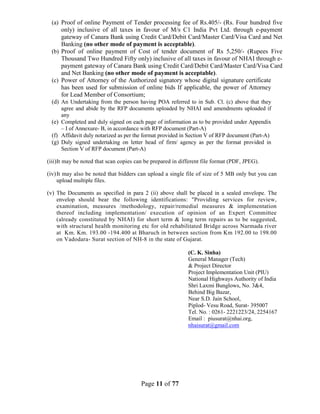 Page 11 of 77
(a) Proof of online Payment of Tender processing fee of Rs.405/- (Rs. Four hundred five
only) inclusive of all taxes in favour of M/s C1 India Pvt Ltd. through e-payment
gateway of Canara Bank using Credit Card/Debit Card/Master Card/Visa Card and Net
Banking (no other mode of payment is acceptable).
(b) Proof of online payment of Cost of tender document of Rs 5,250/- (Rupees Five
Thousand Two Hundred Fifty only) inclusive of all taxes in favour of NHAI through e-
payment gateway of Canara Bank using Credit Card/Debit Card/Master Card/Visa Card
and Net Banking (no other mode of payment is acceptable).
(c) Power of Attorney of the Authorized signatory whose digital signature certificate
has been used for submission of online bids If applicable, the power of Attorney
for Lead Member of Consortium;
(d) An Undertaking from the person having POA referred to in Sub. Cl. (c) above that they
agree and abide by the RFP documents uploaded by NHAI and amendments uploaded if
any
(e) Completed and duly signed on each page of information as to be provided under Appendix
– I of Annexure- B, in accordance with RFP document (Part-A)
(f) Affidavit duly notarized as per the format provided in Section V of RFP document (Part-A)
(g) Duly signed undertaking on letter head of firm/ agency as per the format provided in
Section V of RFP document (Part-A)
(iii)It may be noted that scan copies can be prepared in different file format (PDF, JPEG).
(iv)It may also be noted that bidders can upload a single file of size of 5 MB only but you can
upload multiple files.
(v) The Documents as specified in para 2 (ii) above shall be placed in a sealed envelope. The
envelop should bear the following identifications: "Providing services for review,
examination, measures /methodology, repair/remedial measures & implementation
thereof including implementation/ execution of opinion of an Expert Committee
(already constituted by NHAI) for short term & long term repairs as to be suggested,
with structural health monitoring etc for old rehabilitated Bridge across Narmada river
at Km. Km. 193.00 -194.400 at Bharuch in between section from Km 192.00 to 198.00
on Vadodara- Surat section of NH-8 in the state of Gujarat.
(C. K. Sinha)
General Manager (Tech)
& Project Director
Project Implementation Unit (PIU)
National Highways Authority of India
Shri Laxmi Bunglows, No. 3&4,
Behind Big Bazar,
Near S.D. Jain School,
Piplod- Vesu Road, Surat- 395007
Tel. No. : 0261- 2221223/24, 2254167
Email : piusurat@nhai.org,
nhaisurat@gmail.com
 