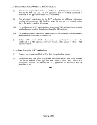 Page 12 of 77
3.Modification / Substitution/Withdrawal of RFP applications
(i) The applicant may modify, substitute or withdraw its e- RFP application after submission
Prior to the RFP Due Date. No RFP application shall be modified, substituted or
withdrawn by the applicant on or after the RFP Due Date.
(ii) Any alteration/ modification in the RFP application or additional information
supplied subsequent to the RFP Due Date, unless the same has been expressly sought
for by the Authority, shall be disregarded.
(iii) For modification of e-RFP, applicant has to detach its old RFP applicant from e-tendering
portal and upload / resubmit digitally signed modified RFP applicant.
(iv) For withdrawal of RFP application, bidder has to click on withdrawal icon at e-tendering
portal and can withdraw its e-RFP application.
(v) Before withdrawal of a RFP application, it may specifically be noted that after
withdrawal of a RFP application for any reason, bidder cannot re-submit e-RFP
application again.
4. Opening & Evaluation of RFP applications.
(i) Opening and evaluation of bids will be done through online process.
(ii) The Authority shall open online received RFP applications at 12:00 hours on the RFP Due
Date, in the presence of the applicants who choose to attend. The Authority will
subsequently examine and evaluate the RFP applications in accordance with the
provisions set out.
***
 