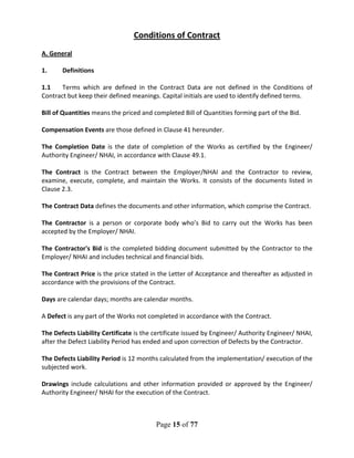 Page 15 of 77
Conditions of Contract
A. General
1. Definitions
1.1 Terms which are defined in the Contract Data are not defined in the Conditions of
Contract but keep their defined meanings. Capital initials are used to identify defined terms.
Bill of Quantities means the priced and completed Bill of Quantities forming part of the Bid.
Compensation Events are those defined in Clause 41 hereunder.
The Completion Date is the date of completion of the Works as certified by the Engineer/
Authority Engineer/ NHAI, in accordance with Clause 49.1.
The Contract is the Contract between the Employer/NHAI and the Contractor to review,
examine, execute, complete, and maintain the Works. It consists of the documents listed in
Clause 2.3.
The Contract Data defines the documents and other information, which comprise the Contract.
The Contractor is a person or corporate body who’s Bid to carry out the Works has been
accepted by the Employer/ NHAI.
The Contractor's Bid is the completed bidding document submitted by the Contractor to the
Employer/ NHAI and includes technical and financial bids.
The Contract Price is the price stated in the Letter of Acceptance and thereafter as adjusted in
accordance with the provisions of the Contract.
Days are calendar days; months are calendar months.
A Defect is any part of the Works not completed in accordance with the Contract.
The Defects Liability Certificate is the certificate issued by Engineer/ Authority Engineer/ NHAI,
after the Defect Liability Period has ended and upon correction of Defects by the Contractor.
The Defects Liability Period is 12 months calculated from the implementation/ execution of the
subjected work.
Drawings include calculations and other information provided or approved by the Engineer/
Authority Engineer/ NHAI for the execution of the Contract.
 