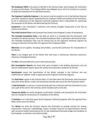 Page 16 of 77
The Employer/ NHAI is the party as defined in the Contract Data, who employs the Contractor
to carry out the Works. The Employer/NHAI may delegate any or all of its functions to a person
or body nominated by him for specified functions.
The Engineer/ Authority Engineer is the person may be named or not in the Contract Data (or
any other competent person appointed by the Employer/ NHAI and notified to the Contractor,
to act in replacement of the Engineer/ Authority Engineer) who is responsible for supervising
the execution of the Works and administering the Contract.
Equipment is the Contractor's machinery and vehicles brought temporarily to the Site to
construct the Works.
The Initial Contract Price is the Contract Price listed in the Employer's Letter of Acceptance.
The Intended Completion Date is the date on which it is intended that the Contractor shall
complete the Works /services. The Intended Completion Date is specified in the Contract Data.
The Intended Completion Date may be revised only by the Engineer/ Authority Engineer by
issuing an extension of time after the approval from Employer/ NHAI.
Materials are all supplies, including consumables, used by the Contractor for incorporation in
the Works.
Plant is any integral part of the Works that shall have a mechanical, electrical, electronic,
chemical, or biological function.
The Site is the area defined as such in the Contract Data.
Site Investigation Reports are those that were included in the bidding documents and are
factual interpretative reports about the surface and subsurface conditions at the Site.
Specification means the Specification of the Works included in the Contract and any
modification or addition made or approved by the Engineer/ Authority Engineer.
The Start Date is given in the Contract Data. It is the date when the Contractor shall commence
execution of the Works. It does not necessarily coincide with any of the Site Possession Dates.
A Sub-Contractor is a person or corporate body who has a Contract with the Contractor to carry
out a part of the work in the Contract, which includes work on the Site.
Temporary Works are works designed, constructed, installed, and removed by the Contractor
that are needed for construction or installation of the Works.
A Variation is an instruction given by the Engineer/ Authority Engineer after the approval from
NHAI, which varies the Works.
The Works are what the Contract requires the Contractor to provide services for review,
examination, measures/ methodology, repair/ remedial measures & implementation thereof
with structural health monitoring etc for an old rehabilitated Narmada bridge and handover to
the Employer, as defined in the Contract Data.
 