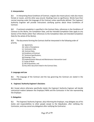 Page 17 of 77
2. Interpretation
2.1 In interpreting these Conditions of Contract, singular also means plural, male also means
female or neuter, and the other way around. Headings have no significance. Words have their
normal meaning under the language of the Contract unless specifically defined. The Engineer/
Authority Engineer will provide instructions clarifying queries about these Conditions of
Contract.
2.2 If sectional completion is specified in the Contract Data, references in the Conditions of
Contract to the Works, the Completion Date, and the Intended Completion Date apply to any
Section of the Works (other than references to the Completion Date and Intended Completion
Date for the whole of the Works).
2.3 The documents forming the Contract shall be interpreted in the following order of
priority.
(a) Agreement,
(b) Letter of Acceptance
(c) Contractor's Bid,
(d) Contract Data,
(e) Conditions of Contract
(f) Technical Specifications,
(g) Drawings, if any
(h) Implementation Manual and Maintenance Intervention Level
(i) Scope of Work
(j) Bill of Quantities, and
(k) Any other document listed in the Contract Data.
3. Language and Law
3.1 The language of the Contract and the law governing the Contract are stated in the
Contract Data.
4. Engineer/ Authority Engineer's Decisions
4.1 Except where otherwise specifically stated, the Engineer/ Authority Engineer will decide
contractual matters between the Employer/ NHAI and the Contractor in the role representing
the Employer.
5. Delegation
5.1 The Engineer/ Authority Engineer, duly informing the Employer, may delegate any of his
duties and responsibilities to other people except to the Adjudicator, after notifying the
Contractor, and may cancel any delegation after notifying the Contractor.
 