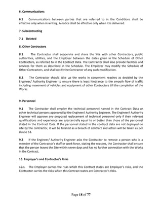 Page 18 of 77
6. Communications
6.1 Communications between parties that are referred to in the Conditions shall be
effective only when in writing. A notice shall be effective only when it is delivered.
7. Subcontracting
7.1 Deleted
8. Other Contractors
8.1 The Contractor shall cooperate and share the Site with other Contractors, public
authorities, utilities, and the Employer between the dates given in the Schedule of Other
Contractors, as referred to in the Contract Data. The Contractor shall also provide facilities and
services for them as described in the Schedule. The Employer may modify the Schedule of
Other Contractors, and shall notify the Contractor of any such modification.
8.2 The Contractor should take up the works in convenient reaches as decided by the
Engineer/ Authority Engineer to ensure there is least hindrance to the smooth flow of traffic
including movement of vehicles and equipment of other Contractors till the completion of the
Works.
9. Personnel
9.1 The Contractor shall employ the technical personnel named in the Contract Data or
other technical persons approved by the Engineer/ Authority Engineer. The Engineer/ Authority
Engineer will approve any proposed replacement of technical personnel only if their relevant
qualifications and experience are substantially equal to or better than those of the personnel
stated in the Contract Data. If the personnel stated in the contract data are not deployed on
site by the contractor, it will be treated as a breach of contract and action will be taken as per
clause 53.
9.2 If the Engineer/ Authority Engineer asks the Contractor to remove a person who is a
member of the Contractor's staff or work force, stating the reasons, the Contractor shall ensure
that the person leaves the Site within seven days and has no further connection with the Works
in the Contract.
10. Employer's and Contractor's Risks
10.1 The Employer carries the risks which this Contract states are Employer's risks, and the
Contractor carries the risks which this Contract states are Contractor's risks.
 