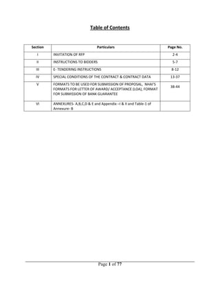 Page 1 of 77
Section
Table of Contents
Particulars Page No.
I INVITATION OF RFP 2-4
II INSTRUCTIONS TO BIDDERS 5-7
III E- TENDERING INSTRUCTIONS 8-12
IV SPECIAL CONDITIONS OF THE CONTRACT & CONTRACT DATA 13-37
V FORMATS TO BE USED FOR SUBMISSION OF PROPOSAL, NHAI’S
FORMATS FOR LETTER OF AWARD/ ACCEPTANCE (LOA), FORMAT
FOR SUBMISSION OF BANK GUARANTEE
38-44
VI ANNEXURES- A,B,C,D & E and Appendix –I & II and Table-1 of
Annexure- B
 