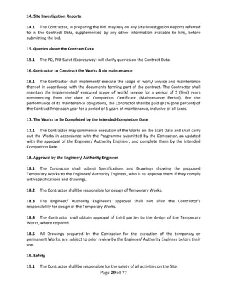 Page 20 of 77
14. Site Investigation Reports
14.1 The Contractor, in preparing the Bid, may rely on any Site Investigation Reports referred
to in the Contract Data, supplemented by any other information available to him, before
submitting the bid.
15. Queries about the Contract Data
15.1 The PD, PIU-Surat (Expressway) will clarify queries on the Contract Data.
16. Contractor to Construct the Works & do maintenance
16.1 The Contractor shall implement/ execute the scope of work/ service and maintenance
thereof in accordance with the documents forming part of the contract. The Contractor shall
maintain the implemented/ executed scope of work/ service for a period of 5 (five) years
commencing from the date of Completion Certificate (Maintenance Period). For the
performance of its maintenance obligations, the Contractor shall be paid @1% (one percent) of
the Contract Price each year for a period of 5 years of maintenance, inclusive of all taxes.
17. The Works to Be Completed by the Intended Completion Date
17.1 The Contractor may commence execution of the Works on the Start Date and shall carry
out the Works in accordance with the Programme submitted by the Contractor, as updated
with the approval of the Engineer/ Authority Engineer, and complete them by the Intended
Completion Date.
18. Approval by the Engineer/ Authority Engineer
18.1 The Contractor shall submit Specifications and Drawings showing the proposed
Temporary Works to the Engineer/ Authority Engineer, who is to approve them if they comply
with specifications and drawings.
18.2 The Contractor shall be responsible for design of Temporary Works.
18.3 The Engineer/ Authority Engineer's approval shall not alter the Contractor's
responsibility for design of the Temporary Works.
18.4 The Contractor shall obtain approval of third parties to the design of the Temporary
Works, where required.
18.5 All Drawings prepared by the Contractor for the execution of the temporary or
permanent Works, are subject to prior review by the Engineer/ Authority Engineer before their
use.
19. Safety
19.1 The Contractor shall be responsible for the safety of all activities on the Site.
 