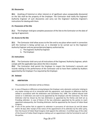 Page 21 of 77
20. Discoveries
20.1 Anything of historical or other interest or of significant value unexpectedly discovered
on the Site shall be the property of the Employer. The Contractor shall notify the Engineer/
Authority Engineer of such discoveries and carry out the Engineer/ Authority Engineer's
instructions for dealing with them.
21. Possession of the Site
21.1 The Employer shall give complete possession of the Site to the Contractor on the date of
signing of agreement.
22. Access to the Site
22.1 The Contractor shall allow access to the Site and to any place where work in connection
with the Contract is being carried out, or is intended to be carried out to the Engineer/
Authority Engineer and any person/persons/agency authorized by:
a. The Engineer/ Authority Engineer
b. The Employer
23. Instructions
23.1 The Contractor shall carry out all instructions of the Engineer/ Authority Engineer, which
comply with the applicable laws where the Site is located.
23.2 The Contractor shall permit the Employer to inspect the Contractor's accounts and
records relating to the performance of the Contractor and to have them audited by Auditors
appointed by the Employer if so required by the Employer.
24. Deleted
25. ARBITRATION
The procedure for arbitration will be as follows:
(a) In case of Dispute or difference arising between the Employer and a domestic contractor relating to
any matter arising out of or connected with this agreement, such disputes or difference shall be
settled in accordance with the Arbitration and Conciliation Act, 1996. The arbitral tribunal shall
consist or 3 arbitrators one each to be appointed by the Employer and the Contractor, The third
Arbitrator shall be chosen by the two Arbitrators so appointed by the Parties and shall act as
Presiding arbitrator. In case of failure of the two arbitrators appointed by the parties to reach
appointed subsequently, the Presiding Arbitrator shall be appointed by the Council of Indian Road
Congress.
(b) If one of the parties fails to appoint its arbitrator in pursuance of sub-clause (a) and (b) above
within 30 days after receipt of the notice of the appointment of its arbitrator by the other party,
then the Council of Indian Road Congress shall appoint the arbitrator. A certified copy of the order
of the Council of Indian Road Congress making such an appointment shall be furnished to each of
the parties.
 