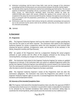 Page 22 of 77
(c) Arbitration proceedings shall be held at New Delhi, India and the language of the arbitration
proceedings and that of all documents and communications between the parties shall be English.
(d) The decision of the majority of arbitrators shall be final and binding upon both parties. The cost and
expenses of Arbitration proceedings will be in accordance with the fee structure stated in NHAI
Policy circular no. Admn./Finance (62/2010) dated 13.01.2010 notified by letter No.
11041/217/2007-admn dated 13th January, 2010and the signing of the contract shall be the
acceptance of the above fee structure by both the parties. However, the expenses incurred by each
party in connection with the preparation, presentation, etc. of its proceedings shall be borne by
each party itself.
(e) Performance under the contract shall continue during the arbitration proceedings and payments
due to the contractor by the owners shall not be withheld, unless they are the subject matter of
the arbitration proceedings.
26. Deleted
B. Time Control
27. Programme
27.1 The Engineer/ Authority Engineer shall issue the indent of work in stages specifying the
time limit for the same as and when required. The Contractor shall submit to the Engineer/
Authority Engineer for review a programme within the time stipulated in the Contract Data
showing the general methods, arrangements, order, and timing for all the activities in the
Works, along with monthly cash flow forecasts.
27.2 An update of the Programme shall be a programme showing the actual progress
achieved on each activity and the effect of the progress achieved on the timing of the
remaining Works, including any changes to the sequence of the activities.
27.3 The Contractor shall submit to the Engineer/ Authority Engineer for review an updated
Programme at intervals. If the Contractor does not submit an updated Programme within this
period, the Engineer/ Authority Engineer may withhold the amount stated in the Contract Data
from the next payment certificate and continue to withhold this amount until the next payment
after the date on which the overdue Programme has been submitted.
27.4 The Engineer/ Authority Engineer's review of the Programme shall not alter the
Contractor's obligations. The Contractor may revise the Programme and submit it to the
Engineer/ Authority Engineer again at any time. A revised Programme shall show the effect of
Variations and Compensation Events.
28. Extension of the Intended Completion Date:
28.1 The Engineer shall extend the Intended Completion Date only after the approval of NHAI if
a Compensation Event occurs or a Variation is issued which makes it impossible for Completion
to be achieved by the Intended Completion Date without the Contractor taking steps to
accelerate the remaining Works, which would cause the Contractor to incur additional cost.
 