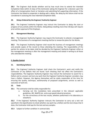 Page 23 of 77
28.2 The Engineer shall decide whether and by how much time to extend the Intended
Completion Date within 21 days of the Contractor asking the Engineer for a decision upon the
effect of a Compensation Event or Variation and submitting full supporting information. If the
Contractor has failed to cooperate in dealing with a delay, the delay by this failure shall not be
considered in assessing the new Indented Completion Date.
29. Delays Ordered by the Engineer/ Authority Engineer
29.1 The Engineer/ Authority Engineer may instruct the Contractor to delay the start or
progress of any activity within the Works. Delay/delays totalling more than 30 days will require
prior written approval of the Employer.
30. Management Meetings
30.1 The Engineer/ Authority Engineer may require the Contractor to attend a management
meeting. The business of a management meeting shall be to review the plans for the Works.
30.2 The Engineer/ Authority Engineer shall record the business of management meetings
and provide copies of the record to those attending the meeting. The responsibility of the
parties for actions to be taken shall be decided by the Engineer/ Authority Engineer either at
the management meeting or after the management meeting and stated in writing to all those
who attended the meeting.
C. Quality Control
31. Identifying Defects
31.1 The Engineer/ Authority Engineer shall check the Contractor's work and notify the
Contractor of any Defects that are found. Such checking shall not affect the Contractor's
responsibilities. The Engineer/ Authority Engineer may instruct the Contractor to search for a
Defect and to uncover and test any work that the Engineer/ Authority Engineer considers may
have a Defect. However, the Agency themselves will be solely responsible all the time for
ensuring the quality, technique, workmanship of proposed assignments, service as well as
execution of work etc.
32. Tests
32.1 The contractor shall be solely responsible for:
a. Carrying out the mandatory tests prescribed in the relevant applicable
guidelines, IRC, MoRTH etc. and as per good industrial practices.
b. For the correctness of the test results, whether preformed in his laboratory or
elsewhere.
32.2 If the Engineer/ Authority Engineer instructs the Contractor to carry out a test not
specified in the Specification to check whether any work has a Defect and the test shows that it
does, the Contractor shall pay for the test and any samples.
32.3 Subject to further condition in contract data
 