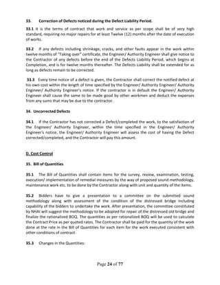 Page 24 of 77
33. Correction of Defects noticed during the Defect Liability Period.
33.1 It is the terms of contract that work and service as per scope shall be of very high
standard, requiring no major repairs for at least Twelve (12) months after the date of execution
of works.
33.2 If any defects including shrinkage, cracks, and other faults appear in the work within
twelve months of “Taking over” certificate, the Engineer/ Authority Engineer shall give notice to
the Contractor of any defects before the end of the Defects Liability Period, which begins at
Completion, and is for twelve months thereafter. The Defects Liability shall be extended for as
long as defects remain to be corrected.
33.3 Every time notice of a defect is given, the Contractor shall correct the notified defect at
his own cost within the length of time specified by the Engineer/ Authority Engineer/ Authority
Engineer/ Authority Engineer’s notice. If the contractor is in default the Engineer/ Authority
Engineer shall cause the same to be made good by other workmen and deduct the expenses
from any sums that may be due to the contractor.
34. Uncorrected Defects
34.1 If the Contractor has not corrected a Defect/completed the work, to the satisfaction of
the Engineer/ Authority Engineer, within the time specified in the Engineer/ Authority
Engineer's notice, the Engineer/ Authority Engineer will assess the cost of having the Defect
corrected/completed, and the Contractor will pay this amount.
D. Cost Control
35. Bill of Quantities
35.1 The Bill of Quantities shall contain items for the survey, review, examination, testing,
execution/ implementation of remedial measures by the way of proposed sound methodology,
maintenance work etc. to be done by the Contractor along with unit and quantity of the items.
35.2 Bidders have to give a presentation to a committee on the submitted sound
methodology along with assessment of the condition of the distressed bridge including
capability of the bidders to undertake the work. After presentation, the committee constituted
by NHAI will suggest the methodology to be adopted for repair of the distressed old bridge and
finalize the rationalized BOQ. The quantities as per rationalized BOQ will be used to calculate
the Contract Price as per quoted rates. The Contractor shall be paid for the quantity of the work
done at the rate in the Bill of Quantities for each item for the work executed consistent with
other conditions of contract
35.3 Changes in the Quantities:
 