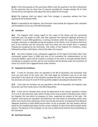 Page 25 of 77
35.3.1 If the final quantity of the work-done differs from the quantity in the Bill of Quantities
for the particular item by more than 25 percent provided the change exceeds 1% of initial
Contract Price, the Engineer shall adjust the rate to allow for the change.
35.3.2 The Engineer shall not adjust rates from changes in quantities without the Prior
approval of the Employer/ NHAI.
35.3.3 If requested by the Engineer, the Contractor shall provide the Engineer with a detailed
cost breakdown of any rate in the Bill of Quantities
36. Variations
36.1 The Engineer shall, having regard to the scope of the Works and the sanctioned
estimated cost, has power to order only after approval from National Highways Authority of
India (NHAI) / as per NHAI guidelines, in writing, Variations within the scope of the Works he
considers necessary or advisable during the progress of the Works. Such Variations shall form
part of the Contract and the Contractor shall carry them out and include them in updated
Programmes produced by the Contractor. Oral orders of the Engineer for Variations, unless
followed by written confirmation, shall not be taken into account.
36.2 Any Items needed as per subsequent suggestion of the Expert Committee other than
mentioned/ quoted items in BOQ may also to be considered for implementation by the
successful bidders, which will be treated as variation to this work as mutually decided will be
considered as variation and the rate for such variation will be derived under the provisions of
clause 37.2 and 37.3 for suggested items under variation.
37. Payments for Variations:
37.1 If rates for Variation items are specified in the Bill of Quantities, the Contractor shall
carry out such work at the same rate. This shall apply for Variations only up to the limit
prescribed in the Clause 35. If the Variation exceeds this limit, the rate shall be derived under
the provisions of clause 37.2 and 37.3 for quantities (higher) exceeding the deviation limit.
37.2 If the rates for Variation are not specified in the Bill of Quantities, the Engineer shall
derive the rate from similar items in the Bill of Quantities.
37.3 If the rate for Variation item cannot be determined in the manner specified in Clause
37.1 or 37.2, the Contractor shall, within 14 days of the issue of order of Variation work, inform
the Engineer the rate which he proposes to claim, supported by analysis of the rates. The
Engineer shall assess the quotation and determine the rate based on prevailing market rates
within one month of the submission of the claim by the Contractor and approval from National
Highways Authority of India (NHAI) will be taken. As far as possible, the rate analysis shall be
based on the standard data book and the current schedule of rates of the district public works
division. The decision of the Employer on the rate so determined shall be final and binding on
the Contractor
38. Cash Flow Forecasts
 