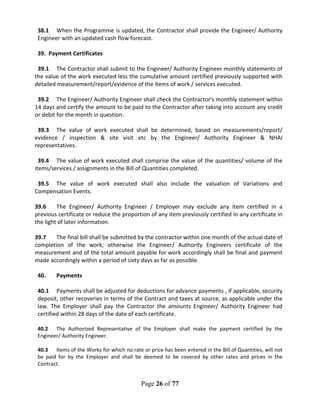 Page 26 of 77
38.1 When the Programme is updated, the Contractor shall provide the Engineer/ Authority
Engineer with an updated cash flow forecast.
39. Payment Certificates
39.1 The Contractor shall submit to the Engineer/ Authority Engineer monthly statements of
the value of the work executed less the cumulative amount certified previously supported with
detailed measurement/report/evidence of the items of work / services executed.
39.2 The Engineer/ Authority Engineer shall check the Contractor's monthly statement within
14 days and certify the amount to be paid to the Contractor after taking into account any credit
or debit for the month in question.
39.3 The value of work executed shall be determined, based on measurements/report/
evidence / inspection & site visit etc by the Engineer/ Authority Engineer & NHAI
representatives.
39.4 The value of work executed shall comprise the value of the quantities/ volume of the
items/services / assignments in the Bill of Quantities completed.
39.5 The value of work executed shall also include the valuation of Variations and
Compensation Events.
39.6 The Engineer/ Authority Engineer / Employer may exclude any item certified in a
previous certificate or reduce the proportion of any item previously certified in any certificate in
the light of later information.
39.7 The final bill shall be submitted by the contractor within one month of the actual date of
completion of the work; otherwise the Engineer/ Authority Engineers certificate of the
measurement and of the total amount payable for work accordingly shall be final and payment
made accordingly within a period of sixty days as far as possible.
40. Payments
40.1 Payments shall be adjusted for deductions for advance payments , if applicable, security
deposit, other recoveries in terms of the Contract and taxes at source, as applicable under the
law. The Employer shall pay the Contractor the amounts Engineer/ Authority Engineer had
certified within 28 days of the date of each certificate.
40.2 The Authorized Representative of the Employer shall make the payment certified by the
Engineer/ Authority Engineer.
40.3 Items of the Works for which no rate or price has been entered in the Bill of Quantities, will not
be paid for by the Employer and shall be deemed to be covered by other rates and prices in the
Contract.
 