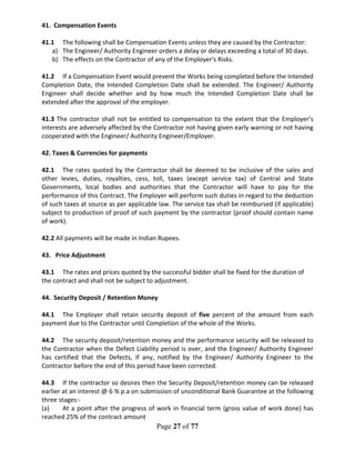 Page 27 of 77
41. Compensation Events
41.1 The following shall be Compensation Events unless they are caused by the Contractor:
a) The Engineer/ Authority Engineer orders a delay or delays exceeding a total of 30 days.
b) The effects on the Contractor of any of the Employer's Risks.
41.2 If a Compensation Event would prevent the Works being completed before the Intended
Completion Date, the Intended Completion Date shall be extended. The Engineer/ Authority
Engineer shall decide whether and by how much the Intended Completion Date shall be
extended after the approval of the employer.
41.3 The contractor shall not be entitled to compensation to the extent that the Employer’s
interests are adversely affected by the Contractor not having given early warning or not having
cooperated with the Engineer/ Authority Engineer/Employer.
42. Taxes & Currencies for payments
42.1 The rates quoted by the Contractor shall be deemed to be inclusive of the sales and
other levies, duties, royalties, cess, toll, taxes (except service tax) of Central and State
Governments, local bodies and authorities that the Contractor will have to pay for the
performance of this Contract. The Employer will perform such duties in regard to the deduction
of such taxes at source as per applicable law. The service tax shall be reimbursed (if applicable)
subject to production of proof of such payment by the contractor (proof should contain name
of work).
42.2 All payments will be made in Indian Rupees.
43. Price Adjustment
43.1 The rates and prices quoted by the successful bidder shall be fixed for the duration of
the contract and shall not be subject to adjustment.
44. Security Deposit / Retention Money
44.1 The Employer shall retain security deposit of five percent of the amount from each
payment due to the Contractor until Completion of the whole of the Works.
44.2 The security deposit/retention money and the performance security will be released to
the Contractor when the Defect Liability period is over, and the Engineer/ Authority Engineer
has certified that the Defects, if any, notified by the Engineer/ Authority Engineer to the
Contractor before the end of this period have been corrected.
44.3 If the contractor so desires then the Security Deposit/retention money can be released
earlier at an interest @ 6 % p.a on submission of unconditional Bank Guarantee at the following
three stages:-
(a) At a point after the progress of work in financial term (gross value of work done) has
reached 25% of the contract amount
 