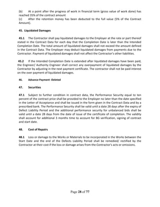 Page 28 of 77
(b) At a point after the progress of work in financial term (gross value of work done) has
reached 35% of the contract amount
(c) After the retention money has been deducted to the full value (5% of the Contract
Amount).
45. Liquidated Damages
45.1 The Contractor shall pay liquidated damages to the Employer at the rate or part thereof
stated in the Contract Data for each day that the Completion Date is later than the Intended
Completion Date. The total amount of liquidated damages shall not exceed the amount defined
in the Contract Data. The Employer may deduct liquidated damages from payments due to the
Contractor. Payment of liquidated damages shall not affect the Contractor's other liabilities.
45.2 If the Intended Completion Date is extended after liquidated damages have been paid,
the Engineer/ Authority Engineer shall correct any overpayment of liquidated damages by the
Contractor by adjusting in the next payment certificate. The contractor shall not be paid interest
on the over payment of liquidated damages.
46. Advance Payment -Deleted
47. Securities
47.1 Subject to further condition in contract data, the Performance Security equal to ten
percent of the contract price shall be provided to the Employer no later than the date specified
in the Letter of Acceptance and shall be issued in the form given in the Contract Data and by a
prescribed bank. The Performance Security shall be valid until a date 28 days after the expiry of
Defect Liability Period and the additional performance security for unbalanced bids shall be
valid until a date 28 days from the date of issue of the certificate of completion. The validity
shall account for additional 3 months time to account for BG verification, signing of contract
and start date.
48. Cost of Repairs
48.1 Loss or damage to the Works or Materials to be incorporated in the Works between the
Start Date and the end of the Defects Liability Period shall be remedied/ rectified by the
Contractor at their cost if the loss or damage arises from the Contractor's acts or omissions.
 
