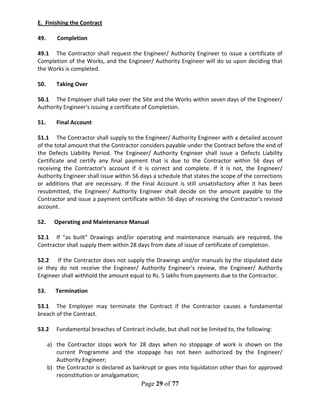 Page 29 of 77
E. Finishing the Contract
49. Completion
49.1 The Contractor shall request the Engineer/ Authority Engineer to issue a certificate of
Completion of the Works, and the Engineer/ Authority Engineer will do so upon deciding that
the Works is completed.
50. Taking Over
50.1 The Employer shall take over the Site and the Works within seven days of the Engineer/
Authority Engineer's issuing a certificate of Completion.
51. Final Account
51.1 The Contractor shall supply to the Engineer/ Authority Engineer with a detailed account
of the total amount that the Contractor considers payable under the Contract before the end of
the Defects Liability Period. The Engineer/ Authority Engineer shall issue a Defects Liability
Certificate and certify any final payment that is due to the Contractor within 56 days of
receiving the Contractor's account if it is correct and complete. If it is not, the Engineer/
Authority Engineer shall issue within 56 days a schedule that states the scope of the corrections
or additions that are necessary. If the Final Account is still unsatisfactory after it has been
resubmitted, the Engineer/ Authority Engineer shall decide on the amount payable to the
Contractor and issue a payment certificate within 56 days of receiving the Contractor’s revised
account.
52. Operating and Maintenance Manual
52.1 If "as built" Drawings and/or operating and maintenance manuals are required, the
Contractor shall supply them within 28 days from date of issue of certificate of completion.
52.2 If the Contractor does not supply the Drawings and/or manuals by the stipulated date
or they do not receive the Engineer/ Authority Engineer's review, the Engineer/ Authority
Engineer shall withhold the amount equal to Rs. 5 lakhs from payments due to the Contractor.
53. Termination
53.1 The Employer may terminate the Contract if the Contractor causes a fundamental
breach of the Contract.
53.2 Fundamental breaches of Contract include, but shall not be limited to, the following:
a) the Contractor stops work for 28 days when no stoppage of work is shown on the
current Programme and the stoppage has not been authorized by the Engineer/
Authority Engineer;
b) the Contractor is declared as bankrupt or goes into liquidation other than for approved
reconstitution or amalgamation;
 