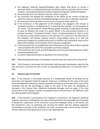 Page 30 of 77
c) the Engineer/ Authority Engineer/Employer gives Notice that failure to correct a
particular Defect is a fundamental breach of Contract and the Contractor fails to correct
it within a reasonable period of time determined by the Engineer/ Authority Engineer;
d) the Contractor does not maintain a Security, which is required;
e) the Contractor has delayed the completion of the Works by the number of days for
which the maximum amount of liquidated damages can be paid, as defined in clause 45;
f) the Contractor fails to provide insurance cover as required under clause 13;
g) if the Contractor, in the judgement of the Employer, has engaged in the corrupt or
fraudulent practice in competing for or in executing the Contract. For the purpose of
this clause, “corrupt practise” means offering, giving, receiving, or soliciting of any thing
of value to influence the action of a public official in the procurement process or in
Contract execution. “Fraudulent Practice” means a misrepresentation of facts in order
to influence a procurement process or the execution of a contract to the detriment of
the Employer and includes collusive practice among Bidders (prior to or after bid
submission) designed to establish bid process at artificial non-competitive levels and to
deprive the Employer of the benefits of free and open competition.
h) if the Contractor has not completed at least thirty percent of the value of Work required
to be completed after half of the completion period has elapsed;
i) if the Contractor fails to set up a field laboratory with the prescribed equipment, within
the period specified; and
j) any other fundamental breach as specified in the Contract Data.
53.3 Notwithstanding the above, the Employer may terminate the Contract for convenience.
53.4 If the Contract is terminated, the Contractor shall stop work immediately, make the Site
safe and secure, and leave the Site as soon as reasonably possible but in no case later than 7
days.
54. Payment upon Termination
54.1 If the Contract is terminated because of a fundamental breach of Contract by the
Contractor, the Engineer/ Authority Engineer shall issue a certificate for the value of the work
done and Materials ordered less advance payments received up to the date of the issue of the
certificate and less the percentage to apply to the value of the work not completed, as
indicated in the Contract Data. Additional Liquidated Damages shall not apply. If the total
amount due to the Employer exceeds any payment due to the Contractor, the difference shall
be a debt payable to the Employer.
54.2 if the Contract is terminated at the Employer's convenience, the Engineer/ Authority
Engineer shall issue a certificate for the value of the work done, the reasonable cost of removal
of Equipment, repatriation of the Contractor's personnel employed solely on the Works, and
the Contractor's costs of protecting and securing the Works and less advance payments
outstanding on the date of the certificate, less other recoveries due in terms of the Contract,
and less taxes due to be deducted at source as per applicable law.
 