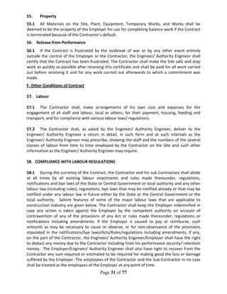 Page 31 of 77
55. Property
55.1 All Materials on the Site, Plant, Equipment, Temporary Works, and Works shall be
deemed to be the property of the Employer for use for completing balance work if the Contract
is terminated because of the Contractor's default.
56. Release from Performance
56.1 If the Contract is frustrated by the outbreak of war or by any other event entirely
outside the control of the Employer or the Contractor, the Engineer/ Authority Engineer shall
certify that the Contract has been frustrated. The Contractor shall make the Site safe and stop
work as quickly as possible after receiving this certificate and shall be paid for all work carried
out before receiving it and for any work carried out afterwards to which a commitment was
made.
F. Other Conditions of Contract
57. Labour
57.1 The Contractor shall, make arrangements of his own cost and expanses for the
engagement of all staff and labour, local or others; for their payment, housing, feeding and
transport; and for compliance with various labour laws/ regulations.
57.2 The Contractor shall, as asked by the Engineer/ Authority Engineer, deliver to the
Engineer/ Authority Engineer a return in detail, in such form and at such intervals as the
Engineer/ Authority Engineer may prescribe, showing the staff and the numbers of the several
classes of labour from time to time employed by the Contractor on the Site and such other
information as the Engineer/ Authority Engineer may require.
58. COMPLIANCE WITH LABOUR REGULATIONS
58.1 During the currency of the Contract, the Contractor and his sub Contractors shall abide
at all times by all existing labour enactments and rules made thereunder, regulations,
notifications and bye laws of the State or Central Government or local authority and any other
labour law (including rules), regulations, bye laws that may be notified already or that may be
notified under any labour law in future either by the State or the Central Government or the
local authority. Salient features of some of the major labour laws that are applicable to
construction industry are given below. The Contractor shall keep the Employer indemnified in
case any action is taken against the Employer by the competent authority on account of
contravention of any of the provisions of any Act or rules made thereunder, regulations or
notifications including amendments. If the Employer is caused to pay or reimburse, such
amounts as may be necessary to cause or observe, or for non-observance of the provisions
stipulated in the notifications/bye laws/Acts/Rules/regulations including amendments, if any,
on the part of the Contractor, the Engineer/ Authority Engineer/Employer shall have the right
to deduct any money due to the Contractor including from his performance security/ retention
money. The Employer/Engineer/ Authority Engineer shall also have right to recover from the
Contractor any sum required or estimated to be required for making good the loss or damage
suffered by the Employer. The employees of the Contractor and the Sub-Contractor in no case
shall be treated as the employees of the Employer at any point of time.
 