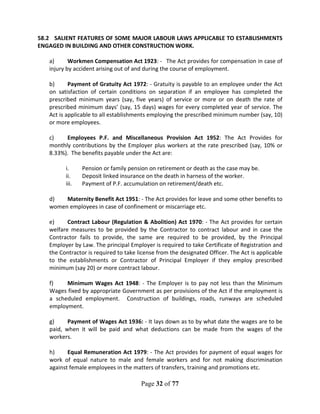 Page 32 of 77
58.2 SALIENT FEATURES OF SOME MAJOR LABOUR LAWS APPLICABLE TO ESTABLISHMENTS
ENGAGED IN BUILDING AND OTHER CONSTRUCTION WORK.
a) Workmen Compensation Act 1923: - The Act provides for compensation in case of
injury by accident arising out of and during the course of employment.
b) Payment of Gratuity Act 1972: - Gratuity is payable to an employee under the Act
on satisfaction of certain conditions on separation if an employee has completed the
prescribed minimum years (say, five years) of service or more or on death the rate of
prescribed minimum days’ (say, 15 days) wages for every completed year of service. The
Act is applicable to all establishments employing the prescribed minimum number (say, 10)
or more employees.
c) Employees P.F. and Miscellaneous Provision Act 1952: The Act Provides for
monthly contributions by the Employer plus workers at the rate prescribed (say, 10% or
8.33%). The benefits payable under the Act are:
i. Pension or family pension on retirement or death as the case may be.
ii. Deposit linked insurance on the death in harness of the worker.
iii. Payment of P.F. accumulation on retirement/death etc.
d) Maternity Benefit Act 1951: - The Act provides for leave and some other benefits to
women employees in case of confinement or miscarriage etc.
e) Contract Labour (Regulation & Abolition) Act 1970: - The Act provides for certain
welfare measures to be provided by the Contractor to contract labour and in case the
Contractor fails to provide, the same are required to be provided, by the Principal
Employer by Law. The principal Employer is required to take Certificate of Registration and
the Contractor is required to take license from the designated Officer. The Act is applicable
to the establishments or Contractor of Principal Employer if they employ prescribed
minimum (say 20) or more contract labour.
f) Minimum Wages Act 1948: - The Employer is to pay not less than the Minimum
Wages fixed by appropriate Government as per provisions of the Act if the employment is
a scheduled employment. Construction of buildings, roads, runways are scheduled
employment.
g) Payment of Wages Act 1936: - It lays down as to by what date the wages are to be
paid, when it will be paid and what deductions can be made from the wages of the
workers.
h) Equal Remuneration Act 1979: - The Act provides for payment of equal wages for
work of equal nature to male and female workers and for not making discrimination
against female employees in the matters of transfers, training and promotions etc.
 