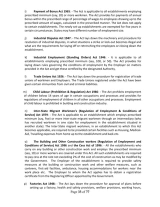 Page 33 of 77
i) Payment of Bonus Act 1965: - The Act is applicable to all establishments employing
prescribed minimum (say, 20) or more workmen. The Act provides for payments of annual
bonus within the prescribed range of percentage of wages to employees drawing up to the
prescribed amount of wages, calculated in the prescribed manner. The Act does not apply
to certain establishments. The newly set-up establishments are exempted for five years in
certain circumstances. States may have different number of employment size.
j) Industrial Disputes Act 1947: - The Act lays down the machinery and procedure for
resolution of industrial disputes, in what situations a strike or lock-out becomes illegal and
what are the requirements for laying off or retrenching the employees or closing down the
establishment.
k) Industrial Employment (Standing Orders) Act 1946: - It is applicable to all
establishments employing prescribed minimum (say, 100, or 50). The Act provides for
laying down rules governing the conditions of employment by the Employer on matters
provided in the Act and get these certified by the designated Authority.
l) Trade Unions Act 1926: - The Act lays down the procedure for registration of trade
unions of workmen and Employers. The Trade Unions registered under the Act have been
given certain immunities from civil and criminal liabilities.
m) Child Labour (Prohibition & Regulation) Act 1986: - The Act prohibits employment
of children below 14 years of age in certain occupations and processes and provides for
regulations of employment of children in all other occupations and processes. Employment
of child labour is prohibited in building and construction industry.
n) Inter-State Migrant Workmen’s (Regulation of Employment & Conditions of
Service) Act 1979: - The Act is applicable to an establishment which employs prescribed
minimum (say, five) or more inter-state migrant workmen through an intermediary (who
has recruited workmen in one state for employment in the establishment situated in
another state). The Inter-State migrant workmen, in an establishment to which this Act
becomes applicable, are required to be provided certain facilities such as Housing, Medical-
Aid, Travelling expenses from home up to the establishment and back etc.
o) The Building and Other Construction workers (Regulation of Employment and
Conditions of Service) Act 1996 and the Cess Act of 1996: - All the establishments who
carry on any building or other construction work and employs the prescribed minimum
(say, 10) or more workers are covered under this Act. All such establishments are required
to pay cess at the rate not exceeding 2% of the cost of construction as may be modified by
the Government. The Employer of the establishment is required to provide safety
measures at the building or construction work and other welfare measures, such as
canteens, first-aid facilities, ambulance, housing accommodations for workers near the
work place etc. The Employer to whom the Act applies has to obtain a registration
certificate from the Registering Officer appointed by the Government.
p) Factories Act 1948: - The Act lays down the procedure for approval of plans before
setting up a factory, health and safety provisions, welfare provisions, working hours,
 