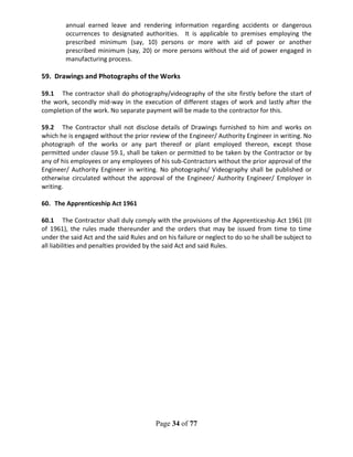 Page 34 of 77
annual earned leave and rendering information regarding accidents or dangerous
occurrences to designated authorities. It is applicable to premises employing the
prescribed minimum (say, 10) persons or more with aid of power or another
prescribed minimum (say, 20) or more persons without the aid of power engaged in
manufacturing process.
59. Drawings and Photographs of the Works
59.1 The contractor shall do photography/videography of the site firstly before the start of
the work, secondly mid-way in the execution of different stages of work and lastly after the
completion of the work. No separate payment will be made to the contractor for this.
59.2 The Contractor shall not disclose details of Drawings furnished to him and works on
which he is engaged without the prior review of the Engineer/ Authority Engineer in writing. No
photograph of the works or any part thereof or plant employed thereon, except those
permitted under clause 59.1, shall be taken or permitted to be taken by the Contractor or by
any of his employees or any employees of his sub-Contractors without the prior approval of the
Engineer/ Authority Engineer in writing. No photographs/ Videography shall be published or
otherwise circulated without the approval of the Engineer/ Authority Engineer/ Employer in
writing.
60. The Apprenticeship Act 1961
60.1 The Contractor shall duly comply with the provisions of the Apprenticeship Act 1961 (III
of 1961), the rules made thereunder and the orders that may be issued from time to time
under the said Act and the said Rules and on his failure or neglect to do so he shall be subject to
all liabilities and penalties provided by the said Act and said Rules.
 