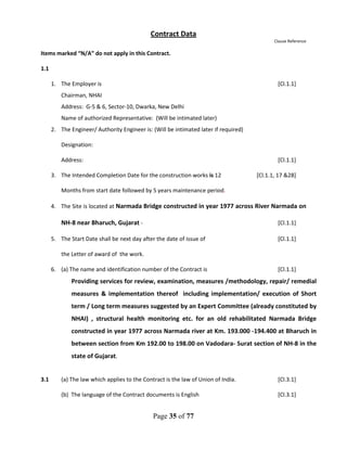 Page 35 of 77
Contract Data
Clause Reference
Items marked “N/A” do not apply in this Contract.
1.1
1. The Employer is [Cl.1.1]
Chairman, NHAI
Address: G-5 & 6, Sector-10, Dwarka, New Delhi
Name of authorized Representative: (Will be intimated later)
2. The Engineer/ Authority Engineer is: (Will be intimated later if required)
Designation:
Address: [Cl.1.1]
3. The Intended Completion Date for the construction works is 12 [Cl.1.1, 17 &28]
Months from start date followed by 5 years maintenance period.
4. The Site is located at Narmada Bridge constructed in year 1977 across River Narmada on
NH-8 near Bharuch, Gujarat - [Cl.1.1]
5. The Start Date shall be next day after the date of issue of [Cl.1.1]
the Letter of award of the work.
6. (a) The name and identification number of the Contract is [Cl.1.1]
Providing services for review, examination, measures /methodology, repair/ remedial
measures & implementation thereof including implementation/ execution of Short
term / Long term measures suggested by an Expert Committee (already constituted by
NHAI) , structural health monitoring etc. for an old rehabilitated Narmada Bridge
constructed in year 1977 across Narmada river at Km. 193.000 -194.400 at Bharuch in
between section from Km 192.00 to 198.00 on Vadodara- Surat section of NH-8 in the
state of Gujarat.
3.1 (a) The law which applies to the Contract is the law of Union of India. [Cl.3.1]
(b) The language of the Contract documents is English [Cl.3.1]
 