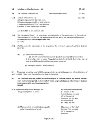 Page 36 of 77
8.1 Schedule of Other Contractor – NIL [Cl 8.1]
9.1 The Technical Personnel are: (will be intimated later) [Cl.9.1]
13.1. Amount for insurance are: [Cl.13.1]
a) Rupees equivalent to Contract price.
b) Rupees equivalent to 5% of Contract price.
c) Rupees equivalent to 5% of contract price
d) Rupees 20 lakhs for multiple incidents.
And deductible as per premium rate.
14.1 Site Investigation Report – In order to get a complete idea of the requirements of the work and
site constraints in carrying out the repair and retrofitting works you are requested to depute
your expert to visit the site at your own cost
[Cl 14.1]
27.1. (A) The period for submission of the programme for review of Engineer/ Authority Engineer
[Cl.27.1]
.
(B). (a) Identified indented work
(1) Weekly Indent, Monthly Indent, Quarterly Indent and Bi-annual Indent –
3 days before start of week; 7 days before start of month; 15 days before start of
quarter and 28 days before bi-annual period concerned
(2) Emergent Indents – Within 24 hours
32 The period for setting up a field laboratory with the prescribed equipment relevant to items of
work in BOQ is 7 days from the days from the date of start work
40 The contractor shall be paid for maintenance @1% of contract amount per annum for the 5
years maintenance period, inclusive of all taxes, on prorata basis as determined by Engineer
in accordance with good industry practice.
[Cl. 40]
45.1 (a) Amount of liquidated damages for For identified Indented work
delay in completion of works 0.1 percent of the
Indented value, rounded
off to the nearest
thousand, per day with
the minimum of
Rs. 1000/- per day
(b) Maximum limit of liquidated damages for 10 per cent of the Initial
delay in completion of work. Contract Price rounded
off to the nearest
thousand
 