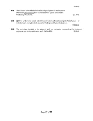 Page 37 of 77
[Cl.45.1]
47.1. The standard form of Performance Security acceptable to the Employer
Shall be an unconditional Bank Guarantee of the type as presented in
the Bidding Documents. [Cl. 47.1]
53.2 (j) Other fundamental breach is that the contractor has failed to complete 75% of value of
indented work in any 3 indents issued by the Engineer/ Authority Engineer.
[Cl 53.2 (j)]
54.1. The percentage to apply to the value of work not completed representing the Employer's
additional cost for completing the work shall be 20%. [Cl.54.1]
 