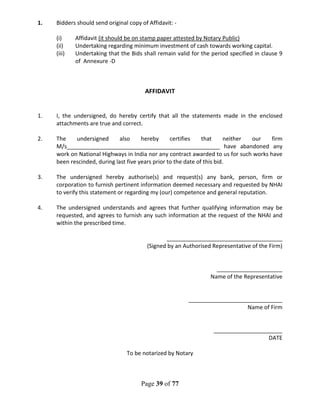 Page 39 of 77
1. Bidders should send original copy of Affidavit: -
(i) Affidavit (it should be on stamp paper attested by Notary Public)
(ii) Undertaking regarding minimum investment of cash towards working capital.
(iii) Undertaking that the Bids shall remain valid for the period specified in clause 9
of Annexure -D
AFFIDAVIT
1. I, the undersigned, do hereby certify that all the statements made in the enclosed
attachments are true and correct.
2. The undersigned also hereby certifies that neither our firm
M/s_________________________________________________ have abandoned any
work on National Highways in India nor any contract awarded to us for such works have
been rescinded, during last five years prior to the date of this bid.
3. The undersigned hereby authorise(s) and request(s) any bank, person, firm or
corporation to furnish pertinent information deemed necessary and requested by NHAI
to verify this statement or regarding my (our) competence and general reputation.
4. The undersigned understands and agrees that further qualifying information may be
requested, and agrees to furnish any such information at the request of the NHAI and
within the prescribed time.
_____________________________________
(Signed by an Authorised Representative of the Firm)
_____________________
Name of the Representative
______________________________
Name of Firm
______________________
DATE
To be notarized by Notary
 