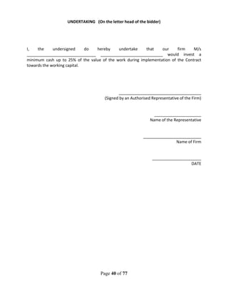 Page 40 of 77
UNDERTAKING (On the letter head of the bidder)
I, the undersigned do hereby undertake that our firm M/s
_______________________________ ____________________________ would invest a
minimum cash up to 25% of the value of the work during implementation of the Contract
towards the working capital.
_____________________________________
(Signed by an Authorised Representative of the Firm)
_____________________
Name of the Representative
__________________________
Name of Firm
______________________
DATE
 