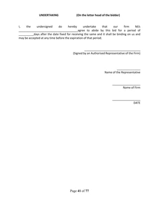 Page 41 of 77
UNDERTAKING (On the letter head of the bidder)
I, the undersigned do hereby undertake that our firm M/s
______________________________________agree to abide by this bid for a period of
_________ days after the date fixed for receiving the same and it shall be binding on us and
may be accepted at any time before the expiration of that period.
____________________________________
(Signed by an Authorised Representative of the Firm)
_______________
Name of the Representative
__________________
Name of Firm
__________________
DATE
 