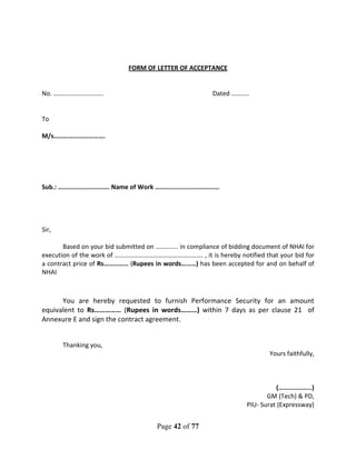 Page 42 of 77
FORM OF LETTER OF ACCEPTANCE
No. …………………………. Dated ………..
To
M/s………………………….
Sub.: …………………………. Name of Work …………………………………
Sir,
Based on your bid submitted on ………….. in compliance of bidding document of NHAI for
execution of the work of ………………………………………………. , it is hereby notified that your bid for
a contract price of Rs…………… (Rupees in words………) has been accepted for and on behalf of
NHAI
You are hereby requested to furnish Performance Security for an amount
equivalent to Rs…………… (Rupees in words………) within 7 days as per clause 21 of
Annexure E and sign the contract agreement.
Thanking you,
Yours faithfully,
(………………..)
GM (Tech) & PD,
PIU- Surat (Expressway)
 