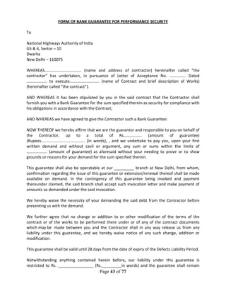 Page 43 of 77
FORM OF BANK GUARANTEE FOR PERFORMANCE SECURITY
To
National Highways Authority of India
G5 & 6, Sector – 10
Dwarka
New Delhi – 110075
WHEREAS……………………………… (name and address of contractor) hereinafter called “the
contractor” has undertaken, in pursuance of Letter of Acceptance No. ……………. Dated
……………….. to execute……………………….. (name of Contract and brief description of Works)
(hereinafter called “the contract”).
AND WHEREAS it has been stipulated by you in the said contract that the Contractor shall
furnish you with a Bank Guarantee for the sum specified therein as security for compliance with
his obligations in accordance with the Contract;
AND WHEREAS we have agreed to give the Contractor such a Bank Guarantee:
NOW THEREOF we hereby affirm that we are the guarantor and responsible to you on behalf of
the Contractor, up to a total of Rs……………… (amount of guarantee)
(Rupees……………………………………. (in words), , and we undertake to pay you, upon your first
written demand and without cavil or argument, any sum or sums within the limits of
……………….. (amount of guarantee) as aforesaid without your needing to prove or to show
grounds or reasons for your demand for the sum specified therein.
This guarantee shall also be operatable at our _________ branch at New Delhi, from whom,
confirmation regarding the issue of this guarantee or extension/renewal thereof shall be made
available on demand. In the contingency of this guarantee being invoked and payment
thereunder claimed, the said branch shall accept such invocation letter and make payment of
amounts so demanded under the said invocation.
We hereby waive the necessity of your demanding the said debt from the Contractor before
presenting us with the demand.
We further agree that no change or addition to or other modification of the terms of the
contract or of the works to be performed there under or of any of the contract documents
which may be made between you and the Contractor shall in any way release us from any
liability under this guarantee, and we hereby waive notice of any such change, addition or
modification.
This guarantee shall be valid until 28 days from the date of expiry of the Defects Liability Period.
Notwithstanding anything contained herein before, our liability under this guarantee is
restricted to Rs. ________________ (Rs._________in words) and the guarantee shall remain
 