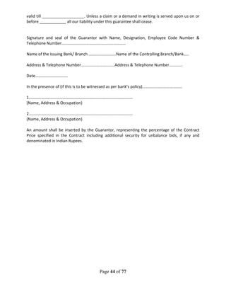 Page 44 of 77
valid till ___________________. Unless a claim or a demand in writing is served upon us on or
before ____________ all our liability under this guarantee shall cease.
Signature and seal of the Guarantor with Name, Designation, Employee Code Number &
Telephone Number………………………………………………………
Name of the Issuing Bank/ Branch ………………………Name of the Controlling Branch/Bank…..
Address & Telephone Number……………………………Address & Telephone Number………….
Date…………………………..
In the presence of (if this is to be witnessed as per bank’s policy)…………………………………
1…………………………………………………………………………………………
(Name, Address & Occupation)
2…………………………………………………………………………………………
(Name, Address & Occupation)
An amount shall be inserted by the Guarantor, representing the percentage of the Contract
Price specified in the Contract including additional security for unbalance bids, if any and
denominated in Indian Rupees.
 
