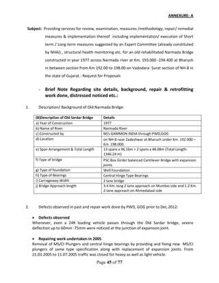 Page 45 of 77
ANNEXURE- A
Subject: Providing services for review, examination, measures /methodology, repair/ remedial
measures & implementation thereof including implementation/ execution of Short
term / Long term measures suggested by an Expert Committee (already constituted
by NHAI) , structural health monitoring etc. for an old rehabilitated Narmada Bridge
constructed in year 1977 across Narmada river at Km. 193.000 -194.400 at Bharuch
in between section from Km 192.00 to 198.00 on Vadodara- Surat section of NH-8 in
the state of Gujarat - Request for Proposals
- Brief Note Regarding site details, background, repair & retrofitting
work done, distressed noticed etc.:
1. Description/ Background of Old Narmada Bridge:
(B)Description of Old Sardar Bridge Details
a) Year of Construction 1977
b) Name of River Narmada River
c) Constructed by M/s GAMMON INDIA through PWD,GOG
d) Location on NH-8 near Zadeshwar at Bharuch under Km. 192.000 –
Km. 198.000.
e) Span Arrangement & Total Length 13 spans x 96.16m + 2 spans x 48.08m (Total Length-
1346.24 m)
f) Type of bridge PSC Box Girder balanced Cantilever Bridge with expansion
joints
g) Type of foundation Well Foundation
h) Type of Bearings Central Hinge Type Bearings
i) Carriageway Width 2 lane bridge
j) Bridge Approach length 3.4 Km. long 2-lane approach on Mumbai side and 1.2 Km.
2-lane approach on Ahmedabad side
2. Defects observed in past and repair work done by PWD, GOG prior to Dec.2012:
• Defects observed
Whenever, even a 24R loading vehicle passes through the Old Sardar bridge, severe
deflection up to 60mm -75mm were noticed at the junction of expansion joint.
• Repairing work undertaken in 2005
Removal of MS/CI Plungers and central hinge bearings by providing and fixing new MS/CI
plungers of same type specification along with replacement of expansion joints. From
21.03.2005 to 11.07.2005 traffic was closed for heavy as well as light vehicle.
 