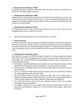 Page 46 of 77
• Repairing work undertaken in 2008
The bridge was again closed for traffic (both light and heavy vehicle) for a period of 3-4
months for repairing railing/wearing coat.
• Repairing work undertaken in 2009
Bridge was again closed for heavy vehicles from 12.08.09 as heavy deflections (upto 75 mm)
and inherent structural defects were observed in three spans towards Bharuch Side. The
bridge was not further allowed for heavy vehicles till the completion of Rehabilitation work
carried out in 2013 by NHAI.
• Repairing work undertaken in 2011
The bridge was closed for light vehicles during May-June 2011 for some repair work of
damaged parapet wall, one expansion joint etc.
3. Defects observed and repair work done by NHAI after 21.12.2012
• Defects observed
Existing pre-stressing in the box girders of the bridge had become loose due to movement
of heavy and multi-axle vehicles. Further, bearings and expansion joints were damaged due
to excessive deflection and undue hammering of plunger. The bridge deck started jumping
near the expansion joints and severe deflections were noticed at the cantilever expansion
joints.
• Repairing work undertaken in 2013
NHAI awarded a project on DBFOT (Toll) basis through the concession agreement dated
23.07.2012 to M/s. HCC for up gradation of this 6 km. section with construction of new four
lane bridge over river Narmada (Extra Dosed Bridge) including repair & rehabilitation of
Existing Old Sardar Bridge.
 The bridge is repaired/rehabilitated using external pre-stressing technique by providing
additional tensioning cables inside the box girders. (14 spans, 1344 Nos. cables)
 Existing 26 nos. of damaged plunger type hinge bearings (CHB) are replaced with same
type of bearings
 13 nos. of the new modular (Strip-seal type) expansion joints are provided by replacing
the old damaged finger type expansion joints.
 The RCC parapet railing was earlier provided on both sides of the bridge. Now in
addition to existing parapet railing, Metal beam Crash barriers are also erected adjacent
to RCC parapet railing on inner side as additional safety measure.(2750 Rmt.)
 The road furniture items such as Cat’s eyes, reflective studs & stickers, lane marking,
road signage have been provided.
 The bridge is opened for the use of light vehicle and heavy vehicle (upto 3 axles) w.e.f
18.12.2013 and thereafter opened for the use of heavy vehicle (upto 4 axles) w.e.f
03.01.2014.
 