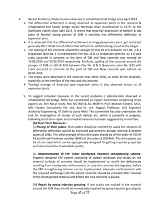 Page 47 of 77
4. Recent Problems / Deterioration observed in rehabilitated old bridge since April 2014
 The differential settlement is being observed at expansion joints in the repaired &
rehabilitated Old Sardar Bridge across Narmada River (Constructed in 1977) to the
significant extent since April 2014. It seems that wearing/ depression of bottom & top
plate of female/ casing portion of CHB is resulting into differential deflection at
expansion joint.
 It is observed that the differential settlement at hinges/expansion joint get restricted
generally after 50-60 mm of differential settlement, with knocking sound at the hinges.
 The spalling of the concrete around the plunger of CHB on LHS between Pier No. 3 & 4
(Expansion joint No. 3-4) and between Pier No. 13 & 14 (Expansion joint No. 13-14) with
crack occurred in concrete at the joint of Old and New concrete was noticed on
13.06.2014 and 25.06.2014 respectively. Similarly, spalling of the concrete around the
plunger of CHB on LHS & RHS between Pier No. 8 & 9 (Expansion joint No. 8-9) with
crack occurred in concrete at the joint of Old and New concrete was noticed on
04.01.2015.
 The cracks were observed in the concrete near other CHBs, at some of the locations,
especially at the interface of the new and old concrete.
 Tearing/ damage of Strip-seal type expansion joints is also observed almost at all
expansion joints.
5. To suggest remedial measures in the recent problems / deterioration observed in
rehabilitated old bridge, NHAI has constituted an Expert Committee comprising three
experts viz. Shri Ninan Koshi, Rtd. DG (RD) & AS, MORTH; Prof. Mahesh Tandon, M.D.,
M/s Tandon Consultants Pvt. Ltd. And Dr. A.K. Nagpal, Professor, Civil Engineer/
Authority Engineering, IIT Delhi to assist NHAI. This committee has also undertaken the
task for investigation of matter of such defects etc. which is presently in progress.
Following short term repair and remedial measures has been suggested by committee:
(A) Short Term Measures:
(i) Placing of Shim plates: Shim plates should be inserted to avoid the situation of
differential deflection caused by increased gap between plunger and top & bottom
plates of CHBs. The yield strength of the shim plate should be of the order of 700 M
Pa and Brinell Hardness number (BHN) of the order of 300 BHN. The shim plates can
be of cast steel which can be appropriately designed for getting required properties
and steel should be of wieldable quality.
(ii) Implementation of FRP (Fiber Reinforced Polymer) strengthening scheme:
Properly designed FRP system consisting of carbon laminates and wraps on the
external surfaces of concrete should be implemented to rectify the deficiencies
resulting from inadequate reinforcement. In case the concrete disintegrates, before
the FRP strengthening scheme can be implemented, adequate reinforcement with
the required anchorage into the parent concrete should be provided after removal
of the disintegrated material and before the new concrete is placed.
(iii) Repair by epoxy injection grouting: If any cracks are noticed in the material
around the CHB they should be immediately repaired by epoxy injection grouting for
 