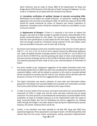 Page 48 of 77
which reference may be made to Clause 2803 of the Specification for Road and
Bridge Works (Fifth Revision) of the Ministry of Road Transport & Highways. For thin
cracks it is important to use epoxy with low viscosity of say 100 cps.
(iv) Immediate rectification of spalling/ damage of concrete surrounding CHBs:
Rectification of any defects by suitable materials , as noticed for spalling/ damage
appearing in the concrete surrounding the CHBs for which the status of all the CHBs
should be closely monitored by means of frequent and routine inspections to
determine. Immediate action should be initiated to rectify any such defects as soon
as they are noticed.
(v) Replacement of Plungers: If there is a necessity in the future to replace the
plungers, cast steel of as high strength as possible should be used preferably of the
quality mentioned above for shim plates. The material of the plunger should also
have the same specifications as state above for the shim plates. The lugs projecting
from the plunger would be a hindrance during insertion of the shim plates unless
they are provided in two parts, one on each side of the lug.
6. At present some temporary short term remedial measures like insertion of shim plate at
CHB 1-2 ; 2-3; 3-4; 11-12; 12-13 & 13-14 to reduce/ control the differential deflection
and repair of spalled concrete of plunger portion at U/s of CHB 3-4 ; U/s of CHB 13-14
and U/s & D/s of CHB 8-9 by concrete grouting and repair of shear crack between old
and new concrete of plunger portion at D/s of CHB 3-4 & both side (U/s & D/s) of CHB 2-
3 by injection grouting has been made at site as per recommendation of Committee of
Expert.
7. Any Items needed as per subsequent suggestion of the Expert Committee other than
mentioned/ quoted items in BOQ may also to be considered for implementation by the
successful bidders, which will be treated as variation to this work as mutually decided
will be considered as variation and the rate for such variation will be derived under the
provisions of clause 37.2 and 37.3 for suggested items under variation.
8. The Expert Committee also desires collection of some data and information before
giving their Final Report and successful bidder has to provide such information and data
time to time which will be treated as incidental to this scope of work.
9. In order to ensure safety of the structure, the Expert Committee has recommended the
movement of traffic in single lane and the same had been enforced and are being
continued. The same practice is to be followed & maintained by successful bidder till the
completion of repair & remedial measures as to be implemented under this scope of
work. Successful bidder also free for facilitating any interim suggestions for allowing
traffic through this bridge in any other pattern/ way during the implementation period,
however, this will be treated at their cost & risk.
10. Further, it has therefore now been decided to call Bid/ RFP along with BOQ from
experienced agencies/ firms specialized in such type of works. The Bill of Quantities shall
contain items for the survey, review, examination, testing, execution/ implementation
 