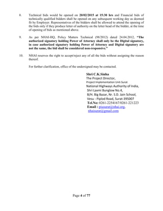 Page 4 of 77
8. Technical bids would be opened on 20/02/2015 at 15:30 hrs and Financial bids of
technically qualified bidders shall be opened on any subsequent working day as deemed
fit by Employer. Representatives of the bidders shall be allowed to attend the opening of
the bids only if they produce letter of authority on the letter head of the bidder, at the time
of opening of bids as mentioned above.
9. As per NHAI-HQ, Policy Matters Technical (98/2012) dated 24.04.2012, “The
authorized signatory holding Power of Attorney shall only be the Digital signatory,
in case authorized signatory holding Power of Attorney and Digital signatory are
not the same, the bid shall be considered non-responsive.”
10. NHAI reserves the right to accept/reject any of all the bids without assigning the reason
thereof.
For further clarification, office of the undersigned may be contacted.
Shri C.K.Sinha
The Project Director,
Project Implementation Unit-Surat
National Highways Authority of India,
Shri Laxmi Bunglow No.4,
B/H. Big Bazar, Nr. S.D. Jain School,
Vesu - Piplod Road, Surat-395007
Tel.No: 0261-2254167/0261-221223
Email : piusurat@nhai.org,
nhaisurat@gmail.com
 