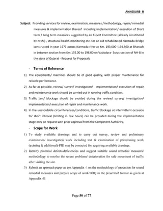 Page 50 of 77
ANNEXURE- B
Subject: Providing services for review, examination, measures /methodology, repair/ remedial
measures & implementation thereof including implementation/ execution of Short
term / Long term measures suggested by an Expert Committee (already constituted
by NHAI) , structural health monitoring etc. for an old rehabilitated Narmada Bridge
constructed in year 1977 across Narmada river at Km. 193.000 -194.400 at Bharuch
in between section from Km 192.00 to 198.00 on Vadodara- Surat section of NH-8 in
the state of Gujarat - Request for Proposals
- Terms of Reference
1) The equipments/ machines should be of good quality, with proper maintenance for
reliable performance.
2) As far as possible, review/ survey/ investigation/ implementation/ execution of repair
and maintenance work should be carried out in running traffic condition.
3) Traffic jam/ blockage should be avoided during the review/ survey/ investigation/
implementation/ execution of repair and maintenance work.
4) In the unavoidable circumferences/conditions, traffic blockage at intermittent occasion
for short interval (limiting in few hours) can be provided during the implementation
stage only on request with prior approval from the Competent Authority.
- Scope for Work
1) To study available drawings and to carry out survey, review and preliminary
examination/ investigation work including test & examination of prestressing work
(existing & additional)-PIU may be contacted for acquiring available drawings.
2) Identify potential defects/deficiencies and suggest suitable sound remedial measures/
methodology to resolve the recent problems/ deterioration for safe movement of traffic
after visiting the site.
3) Submit an approach paper as per Appendix -I on the methodology of execution for sound
remedial measures and prepare scope of work/BOQ in the prescribed format as given at
Appendix -II
 