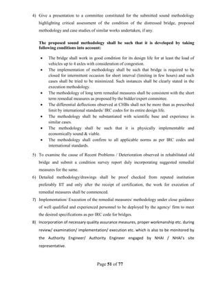 Page 51 of 77
4) Give a presentation to a committee constituted for the submitted sound methodology
highlighting critical assessment of the condition of the distressed bridge, proposed
methodology and case studies of similar works undertaken, if any.
The proposed sound methodology shall be such that it is developed by taking
following conditions into account:
• The bridge shall work in good condition for its design life for at least the load of
vehicles up to 4 axles with consideration of congestion.
• The implementation of methodology shall be such that bridge is required to be
closed for intermittent occasion for short interval (limiting in few hours) and such
cases shall be tried to be minimized. Such instances shall be clearly stated in the
execution methodology.
• The methodology of long term remedial measures shall be consistent with the short
term remedial measures as proposed by the bidder/expert committee.
• The differential deflections observed at CHBs shall not be more than as prescribed
limit by international standards/ IRC codes for its entire design life.
• The methodology shall be substantiated with scientific base and experience in
similar cases.
• The methodology shall be such that it is physically implementable and
economically sound & viable.
• The methodology shall confirm to all applicable norms as per IRC codes and
international standards.
5) To examine the cause of Recent Problems / Deterioration observed in rehabilitated old
bridge and submit a condition survey report duly incorporating suggested remedial
measures for the same.
6) Detailed methodology/drawings shall be proof checked from reputed institution
preferably IIT and only after the receipt of certification, the work for execution of
remedial measures shall be commenced.
7) Implementation/ Execution of the remedial measures/ methodology under close guidance
of well qualified and experienced personnel to be deployed by the agency/ firm to meet
the desired specifications as per IRC code for bridges.
8) Incorporation of necessary quality assurance measures, proper workmanship etc. during
review/ examination/ implementation/ execution etc. which is also to be monitored by
the Authority Engineer/ Authority Engineer engaged by NHAI / NHAI’s site
representative.
 