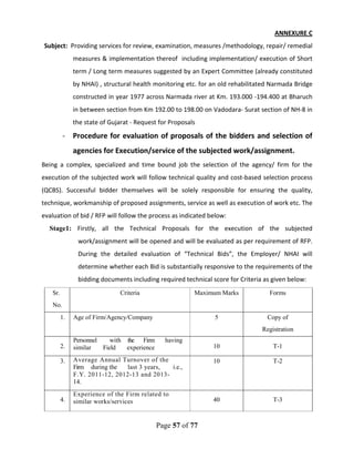 Page 57 of 77
ANNEXURE C
Subject: Providing services for review, examination, measures /methodology, repair/ remedial
measures & implementation thereof including implementation/ execution of Short
term / Long term measures suggested by an Expert Committee (already constituted
by NHAI) , structural health monitoring etc. for an old rehabilitated Narmada Bridge
constructed in year 1977 across Narmada river at Km. 193.000 -194.400 at Bharuch
in between section from Km 192.00 to 198.00 on Vadodara- Surat section of NH-8 in
the state of Gujarat - Request for Proposals
- Procedure for evaluation of proposals of the bidders and selection of
agencies for Execution/service of the subjected work/assignment.
Being a complex, specialized and time bound job the selection of the agency/ firm for the
execution of the subjected work will follow technical quality and cost-based selection process
(QCBS). Successful bidder themselves will be solely responsible for ensuring the quality,
technique, workmanship of proposed assignments, service as well as execution of work etc. The
evaluation of bid / RFP will follow the process as indicated below:
Stage1: Firstly, all the Technical Proposals for the execution of the subjected
work/assignment will be opened and will be evaluated as per requirement of RFP.
During the detailed evaluation of “Technical Bids”, the Employer/ NHAI will
determine whether each Bid is substantially responsive to the requirements of the
bidding documents including required technical score for Criteria as given below:
Sr. Criteria Maximum Marks Forms
No.
1. Age of Firm/Agency/Company 5 Copy of
Registration
2.
Personnel with the Firm having
similar Field experience 10 T-1
3. Average Annual Turnover of the
Firm during the last 3 years, i.e.,
F.Y. 2011-12, 2012-13 and 2013-
14.
10 T-2
4.
Experience of the Firm related to
similar works/services 40 T-3
 