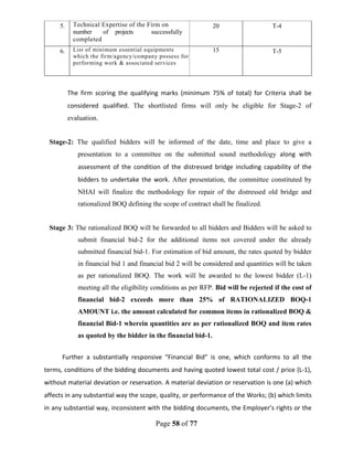 Page 58 of 77
5. Technical Expertise of the Firm on
number of projects successfully
completed
20 T-4
6. List of minimum essential equipments
which the firm/agency/company possess for
performing work & associated services
15 T-5
The firm scoring the qualifying marks (minimum 75% of total) for Criteria shall be
considered qualified. The shortlisted firms will only be eligible for Stage-2 of
evaluation.
Stage-2: The qualified bidders will be informed of the date, time and place to give a
presentation to a committee on the submitted sound methodology along with
assessment of the condition of the distressed bridge including capability of the
bidders to undertake the work. After presentation, the committee constituted by
NHAI will finalize the methodology for repair of the distressed old bridge and
rationalized BOQ defining the scope of contract shall be finalized.
Stage 3: The rationalized BOQ will be forwarded to all bidders and Bidders will be asked to
submit financial bid-2 for the additional items not covered under the already
submitted financial bid-1. For estimation of bid amount, the rates quoted by bidder
in financial bid 1 and financial bid 2 will be considered and quantities will be taken
as per rationalized BOQ. The work will be awarded to the lowest bidder (L-1)
meeting all the eligibility conditions as per RFP. Bid will be rejected if the cost of
financial bid-2 exceeds more than 25% of RATIONALIZED BOQ-1
AMOUNT i.e. the amount calculated for common items in rationalized BOQ &
financial Bid-1 wherein quantities are as per rationalized BOQ and item rates
as quoted by the bidder in the financial bid-1.
Further a substantially responsive “Financial Bid” is one, which conforms to all the
terms, conditions of the bidding documents and having quoted lowest total cost / price (L-1),
without material deviation or reservation. A material deviation or reservation is one (a) which
affects in any substantial way the scope, quality, or performance of the Works; (b) which limits
in any substantial way, inconsistent with the bidding documents, the Employer’s rights or the
 