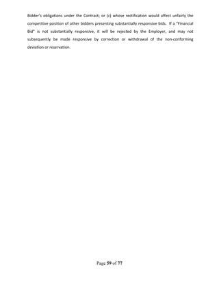 Page 59 of 77
Bidder’s obligations under the Contract; or (c) whose rectification would affect unfairly the
competitive position of other bidders presenting substantially responsive bids. If a “Financial
Bid” is not substantially responsive, it will be rejected by the Employer, and may not
subsequently be made responsive by correction or withdrawal of the non-conforming
deviation or reservation.
 