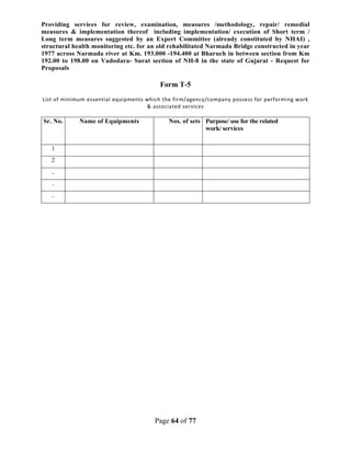 Page 64 of 77
Providing services for review, examination, measures /methodology, repair/ remedial
measures & implementation thereof including implementation/ execution of Short term /
Long term measures suggested by an Expert Committee (already constituted by NHAI) ,
structural health monitoring etc. for an old rehabilitated Narmada Bridge constructed in year
1977 across Narmada river at Km. 193.000 -194.400 at Bharuch in between section from Km
192.00 to 198.00 on Vadodara- Surat section of NH-8 in the state of Gujarat - Request for
Proposals
Form T-5
List of minimum essential equipments which the firm/agency/company possess for performing work
& associated services
Sr. No. Name of Equipments Nos. of sets Purpose/ use for the related
work/ services
1
2
..
..
..
 