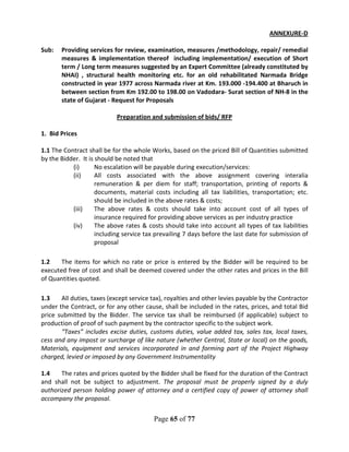 Page 65 of 77
ANNEXURE-D
Sub: Providing services for review, examination, measures /methodology, repair/ remedial
measures & implementation thereof including implementation/ execution of Short
term / Long term measures suggested by an Expert Committee (already constituted by
NHAI) , structural health monitoring etc. for an old rehabilitated Narmada Bridge
constructed in year 1977 across Narmada river at Km. 193.000 -194.400 at Bharuch in
between section from Km 192.00 to 198.00 on Vadodara- Surat section of NH-8 in the
state of Gujarat - Request for Proposals
Preparation and submission of bids/ RFP
1. Bid Prices
1.1 The Contract shall be for the whole Works, based on the priced Bill of Quantities submitted
by the Bidder. It is should be noted that
(i) No escalation will be payable during execution/services:
(ii) All costs associated with the above assignment covering interalia
remuneration & per diem for staff; transportation, printing of reports &
documents, material costs including all tax liabilities, transportation; etc.
should be included in the above rates & costs;
(iii) The above rates & costs should take into account cost of all types of
insurance required for providing above services as per industry practice
(iv) The above rates & costs should take into account all types of tax liabilities
including service tax prevailing 7 days before the last date for submission of
proposal
1.2 The items for which no rate or price is entered by the Bidder will be required to be
executed free of cost and shall be deemed covered under the other rates and prices in the Bill
of Quantities quoted.
1.3 All duties, taxes (except service tax), royalties and other levies payable by the Contractor
under the Contract, or for any other cause, shall be included in the rates, prices, and total Bid
price submitted by the Bidder. The service tax shall be reimbursed (if applicable) subject to
production of proof of such payment by the contractor specific to the subject work.
“Taxes” includes excise duties, customs duties, value added tax, sales tax, local taxes,
cess and any impost or surcharge of like nature (whether Central, State or local) on the goods,
Materials, equipment and services incorporated in and forming part of the Project Highway
charged, levied or imposed by any Government Instrumentality
1.4 The rates and prices quoted by the Bidder shall be fixed for the duration of the Contract
and shall not be subject to adjustment. The proposal must be properly signed by a duly
authorized person holding power of attorney and a certified copy of power of attorney shall
accompany the proposal.
 