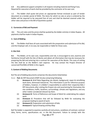Page 66 of 77
1.5 Any additional support complete in all respects including material and fixing if any
Required for execution of work shall be provided by the contractor at his own cost.
1.6 The bidder shall quote bid prices on appropriate format enclosed as part of tender
document on e-tender portal of NHAI. The items for which no rate or price is entered by the
bidder will be required to be executed free of cost and shall be deemed covered under the
other rates and prices in the Bill of Quantities quoted
2. Currencies of Bid and Payment
2.1 The unit rates and the prices shall be quoted by the bidder entirely in Indian Rupees. All
payments shall be made in Indian Rupees.
3. Cost of Bidding
3.1 The Bidder shall bear all costs associated with the preparation and submission of his Bid,
and the Employer will, in no case, be responsible or liable for those costs.
4. Site Visit
4.1 The Bidder, at his own cost, responsibility and risk, is encouraged to visit, examine and
familiarise himself with the Site of Works and obtain all information that may be necessary for
preparing the Bid and entering into a contract for execution of the Works. The costs of visiting
the Site shall be at the Bidder's own expense. He may contact the Project Director of
concerned PIU/CMU of NHAI in this regard.
5. Content of Bidding Documents
5.1 The set of bidding documents comprises the documents listed below:
5.1.1 Part- A: RFP Document (PART-A) also comprising following:
(i) Annexure A: Brief Note Regarding site details, background, repair & retrofitting
work done, distressed noticed etc. This information is just for reference purpose
of bidders, however, it is Bidder’s responsibility to submit their respective Bids /
RFP documents after visiting the Project site and ascertaining for themselves the
site conditions, traffic, locations, surroundings, climate and regulations, and any
other matter considered relevant by them.
(ii) Annexure B: Terms of Reference and Scope of Work for undertaking the subject
work.
(iii) Annexure C: Procedure that will be followed by NHAI for evaluating the
proposals leading to award of work.
(iv) Annexure D: Preparation and submission of bids.
(v) Annexure E: Typical Drawing and Key Map
5.2 The bidder is expected to examine carefully all instructions, conditions of contract, contract
data, forms, terms, specifications etc. in the Bid Document. Failure to comply with the
 