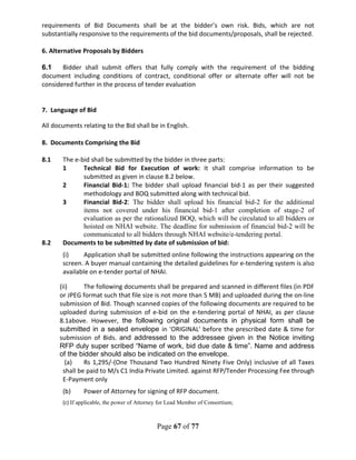 Page 67 of 77
requirements of Bid Documents shall be at the bidder’s own risk. Bids, which are not
substantially responsive to the requirements of the bid documents/proposals, shall be rejected.
6. Alternative Proposals by Bidders
6.1 Bidder shall submit offers that fully comply with the requirement of the bidding
document including conditions of contract, conditional offer or alternate offer will not be
considered further in the process of tender evaluation
7. Language of Bid
All documents relating to the Bid shall be in English.
8. Documents Comprising the Bid
8.1 The e-bid shall be submitted by the bidder in three parts:
1 Technical Bid for Execution of work: It shall comprise information to be
submitted as given in clause 8.2 below.
2 Financial Bid-1: The bidder shall upload financial bid-1 as per their suggested
methodology and BOQ submitted along with technical bid.
3 Financial Bid-2: The bidder shall upload his financial bid-2 for the additional
items not covered under his financial bid-1 after completion of stage-2 of
evaluation as per the rationalized BOQ, which will be circulated to all bidders or
hoisted on NHAI website. The deadline for submission of financial bid-2 will be
communicated to all bidders through NHAI website/e-tendering portal.
8.2 Documents to be submitted by date of submission of bid:
(i) Application shall be submitted online following the instructions appearing on the
screen. A buyer manual containing the detailed guidelines for e-tendering system is also
available on e-tender portal of NHAI.
(ii) The following documents shall be prepared and scanned in different files (in PDF
or JPEG format such that file size is not more than 5 MB) and uploaded during the on-line
submission of Bid. Though scanned copies of the following documents are required to be
uploaded during submission of e-bid on the e-tendering portal of NHAI, as per clause
8.1above. However, the following original documents in physical form shall be
submitted in a sealed envelope in 'ORIGINAL' before the prescribed date & time for
submission of Bids. and addressed to the addressee given in the Notice inviting
RFP duly super scribed “Name of work, bid due date & time”. Name and address
of the bidder should also be indicated on the envelope.
(a) Rs 1,295/-(One Thousand Two Hundred Ninety Five Only) inclusive of all Taxes
shall be paid to M/s C1 India Private Limited. against RFP/Tender Processing Fee through
E-Payment only
(b) Power of Attorney for signing of RFP document.
(c) If applicable, the power of Attorney for Lead Member of Consortium;
 