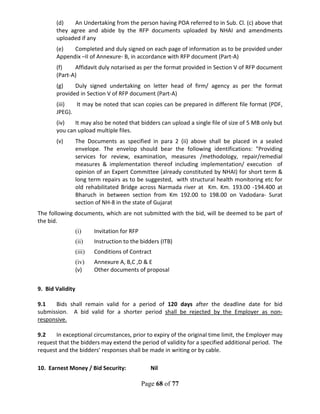 Page 68 of 77
(d) An Undertaking from the person having POA referred to in Sub. Cl. (c) above that
they agree and abide by the RFP documents uploaded by NHAI and amendments
uploaded if any
(e) Completed and duly signed on each page of information as to be provided under
Appendix –II of Annexure- B, in accordance with RFP document (Part-A)
(f) Affidavit duly notarised as per the format provided in Section V of RFP document
(Part-A)
(g) Duly signed undertaking on letter head of firm/ agency as per the format
provided in Section V of RFP document (Part-A)
(iii) It may be noted that scan copies can be prepared in different file format (PDF,
JPEG).
(iv) It may also be noted that bidders can upload a single file of size of 5 MB only but
you can upload multiple files.
(v) The Documents as specified in para 2 (ii) above shall be placed in a sealed
envelope. The envelop should bear the following identifications: "Providing
services for review, examination, measures /methodology, repair/remedial
measures & implementation thereof including implementation/ execution of
opinion of an Expert Committee (already constituted by NHAI) for short term &
long term repairs as to be suggested, with structural health monitoring etc for
old rehabilitated Bridge across Narmada river at Km. Km. 193.00 -194.400 at
Bharuch in between section from Km 192.00 to 198.00 on Vadodara- Surat
section of NH-8 in the state of Gujarat
The following documents, which are not submitted with the bid, will be deemed to be part of
the bid.
(i) Invitation for RFP
(ii) Instruction to the bidders (ITB)
(iii) Conditions of Contract
(iv) Annexure A, B,C ,D & E
(v) Other documents of proposal
9. Bid Validity
9.1 Bids shall remain valid for a period of 120 days after the deadline date for bid
submission. A bid valid for a shorter period shall be rejected by the Employer as non-
responsive.
9.2 In exceptional circumstances, prior to expiry of the original time limit, the Employer may
request that the bidders may extend the period of validity for a specified additional period. The
request and the bidders’ responses shall be made in writing or by cable.
10. Earnest Money / Bid Security: Nil
 