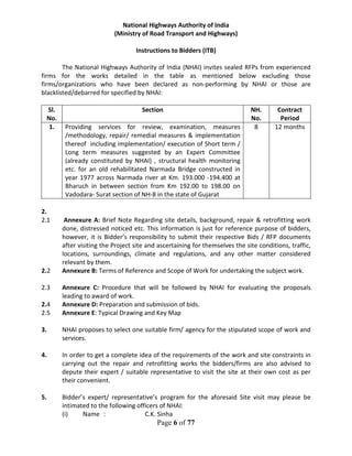 Page 6 of 77
National Highways Authority of India
(Ministry of Road Transport and Highways)
Instructions to Bidders (ITB)
The National Highways Authority of India (NHAI) invites sealed RFPs from experienced
firms for the works detailed in the table as mentioned below excluding those
firms/organizations who have been declared as non-performing by NHAI or those are
blacklisted/debarred for specified by NHAI:
Sl.
No.
Section NH.
No.
Contract
Period
1. Providing services for review, examination, measures
/methodology, repair/ remedial measures & implementation
thereof including implementation/ execution of Short term /
Long term measures suggested by an Expert Committee
(already constituted by NHAI) , structural health monitoring
etc. for an old rehabilitated Narmada Bridge constructed in
year 1977 across Narmada river at Km. 193.000 -194.400 at
Bharuch in between section from Km 192.00 to 198.00 on
Vadodara- Surat section of NH-8 in the state of Gujarat
8 12 months
2.
2.1 Annexure A: Brief Note Regarding site details, background, repair & retrofitting work
done, distressed noticed etc. This information is just for reference purpose of bidders,
however, it is Bidder’s responsibility to submit their respective Bids / RFP documents
after visiting the Project site and ascertaining for themselves the site conditions, traffic,
locations, surroundings, climate and regulations, and any other matter considered
relevant by them.
2.2 Annexure B: Terms of Reference and Scope of Work for undertaking the subject work.
2.3 Annexure C: Procedure that will be followed by NHAI for evaluating the proposals
leading to award of work.
2.4 Annexure D: Preparation and submission of bids.
2.5 Annexure E: Typical Drawing and Key Map
3. NHAI proposes to select one suitable firm/ agency for the stipulated scope of work and
services.
4. In order to get a complete idea of the requirements of the work and site constraints in
carrying out the repair and retrofitting works the bidders/firms are also advised to
depute their expert / suitable representative to visit the site at their own cost as per
their convenient.
5. Bidder’s expert/ representative’s program for the aforesaid Site visit may please be
intimated to the following officers of NHAI:
(i) Name : C.K. Sinha
 