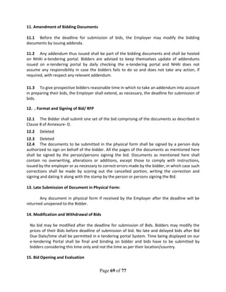 Page 69 of 77
11. Amendment of Bidding Documents
11.1 Before the deadline for submission of bids, the Employer may modify the bidding
documents by issuing addenda.
11.2 Any addendum thus issued shall be part of the bidding documents and shall be hosted
on NHAI e-tendering portal. Bidders are advised to keep themselves update of addendums
issued on e-tendering portal by daily checking the e-tendering portal and NHAI does not
assume any responsibility in case the bidders fails to do so and does not take any action, if
required, with respect any relevant addendum.
11.3 To give prospective bidders reasonable time in which to take an addendum into account
in preparing their bids, the Employer shall extend, as necessary, the deadline for submission of
bids.
12. . Format and Signing of Bid/ RFP
12.1 The Bidder shall submit one set of the bid comprising of the documents as described in
Clause 8 of Annexure- D.
12.2 Deleted
12.3 Deleted
12.4 The documents to be submitted in the physical form shall be signed by a person duly
authorized to sign on behalf of the bidder. All the pages of the documents as mentioned here
shall be signed by the person/persons signing the bid. Documents as mentioned here shall
contain no overwriting, alterations or additions, except those to comply with instructions,
issued by the employer or as necessary to correct errors made by the bidder, in which case such
corrections shall be made by scoring out the cancelled portion, writing the correction and
signing and dating it along with the stamp by the person or persons signing the Bid.
13. Late Submission of Document in Physical Form:
Any document in physical form if received by the Employer after the deadline will be
returned unopened to the Bidder.
14. Modification and Withdrawal of Bids
No bid may be modified after the deadline for submission of Bids. Bidders may modify the
prices of their Bids before deadline of submission of bid. No late and delayed bids after Bid
Due Date/time shall be permitted in e tendering portal System. Time being displayed on our
e-tendering Portal shall be final and binding on bidder and bids have to be submitted by
bidders considering this time only and not the time as per their location/country.
15. Bid Opening and Evaluation
 